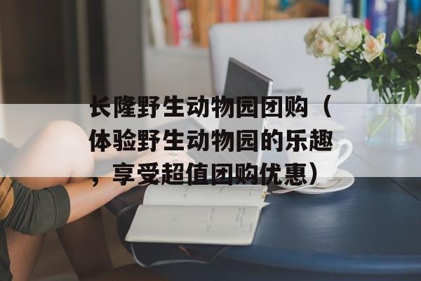 长隆野生动物园团购（体验野生动物园的乐趣，享受超值团购优惠）-第1张图片-