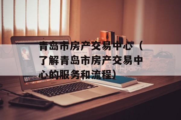 青岛市房产交易中心（了解青岛市房产交易中心的服务和流程）-第1张图片-