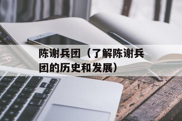 陈谢兵团（了解陈谢兵团的历史和发展）-第1张图片-