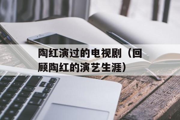 陶红演过的电视剧（回顾陶红的演艺生涯）-第1张图片-