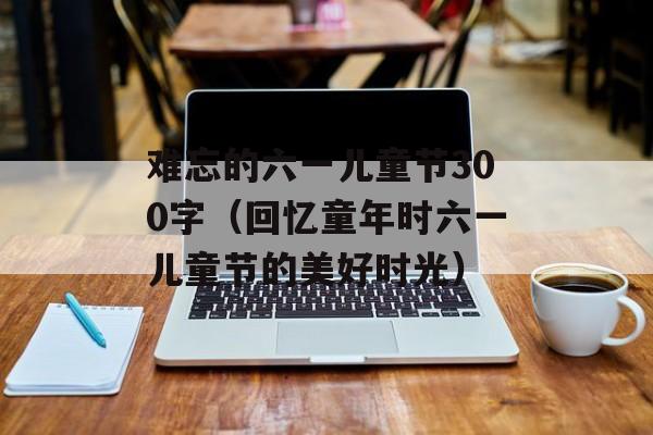 难忘的六一儿童节300字（回忆童年时六一儿童节的美好时光）-第1张图片-