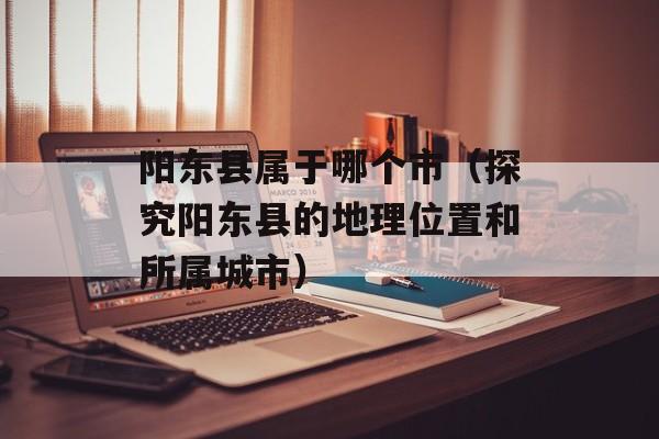 阳东县属于哪个市（探究阳东县的地理位置和所属城市）-第1张图片-