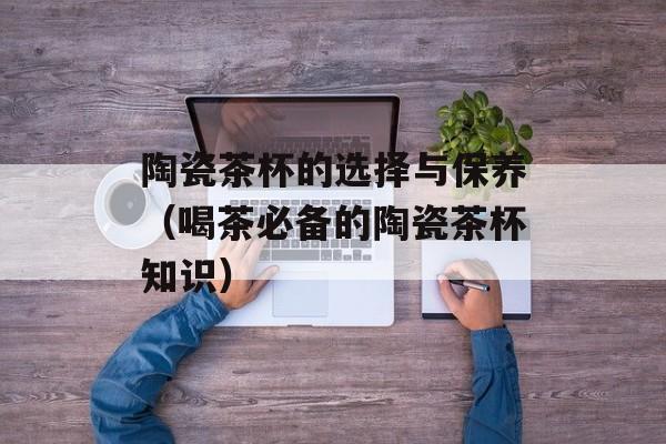 陶瓷茶杯的选择与保养（喝茶必备的陶瓷茶杯知识）-第1张图片-