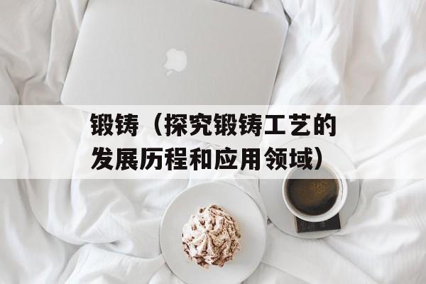 锻铸（探究锻铸工艺的发展历程和应用领域）-第1张图片-