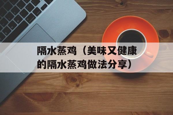 隔水蒸鸡（美味又健康的隔水蒸鸡做法分享）-第1张图片-
