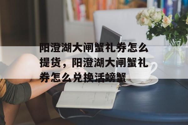 阳澄湖大闸蟹礼券怎么提货，阳澄湖大闸蟹礼券怎么兑换活螃蟹-第1张图片-