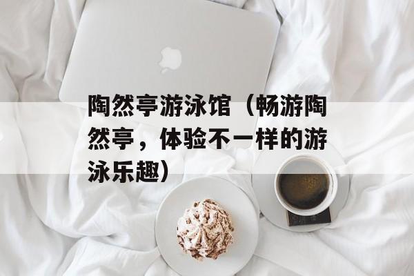 陶然亭游泳馆（畅游陶然亭，体验不一样的游泳乐趣）-第1张图片-