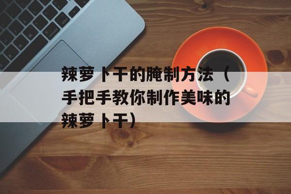 辣萝卜干的腌制方法（手把手教你制作美味的辣萝卜干）-第1张图片-