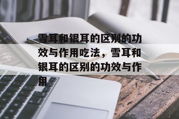 雪耳和银耳的区别的功效与作用吃法，雪耳和银耳的区别的功效与作用-第1张图片-