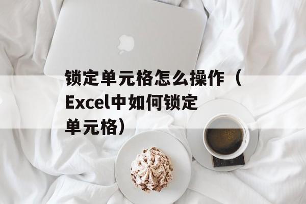 锁定单元格怎么操作（Excel中如何锁定单元格）-第1张图片-