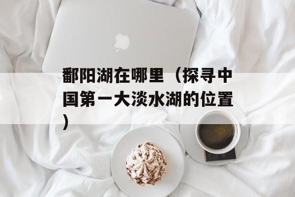 鄱阳湖在哪里（探寻中国第一大淡水湖的位置）-第1张图片-