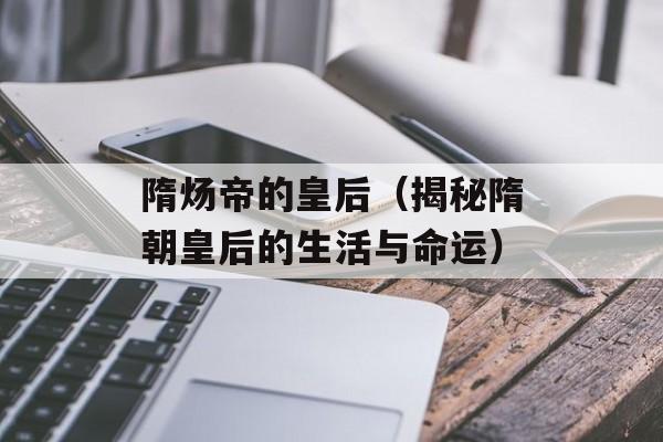 隋炀帝的皇后（揭秘隋朝皇后的生活与命运）-第1张图片-