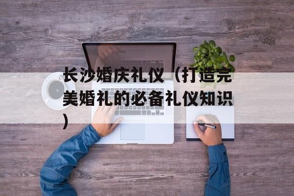 长沙婚庆礼仪（打造完美婚礼的必备礼仪知识）-第1张图片-
