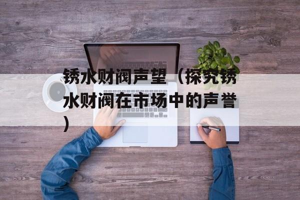 锈水财阀声望（探究锈水财阀在市场中的声誉）-第1张图片-