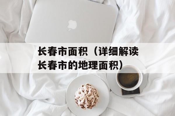 长春市面积（详细解读长春市的地理面积）-第1张图片-