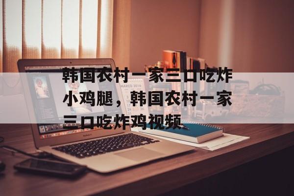 韩国农村一家三口吃炸小鸡腿，韩国农村一家三口吃炸鸡视频-第1张图片-