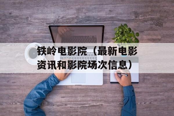 铁岭电影院（最新电影资讯和影院场次信息）-第1张图片-