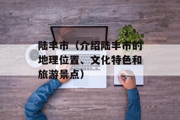 陆丰市（介绍陆丰市的地理位置、文化特色和旅游景点）-第1张图片-