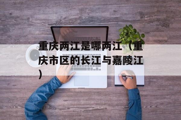 重庆两江是哪两江（重庆市区的长江与嘉陵江）-第1张图片-