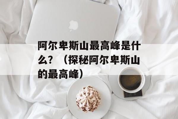 阿尔卑斯山最高峰是什么？（探秘阿尔卑斯山的最高峰）-第1张图片-