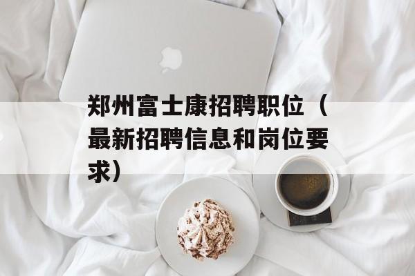 郑州富士康招聘职位（最新招聘信息和岗位要求）-第1张图片-