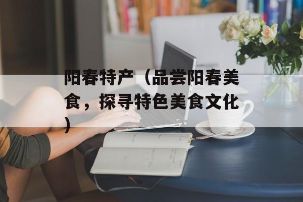 阳春特产（品尝阳春美食，探寻特色美食文化）-第1张图片-