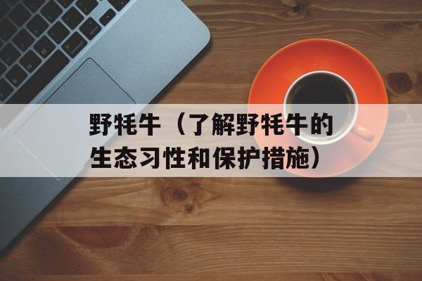 野牦牛（了解野牦牛的生态习性和保护措施）-第1张图片-