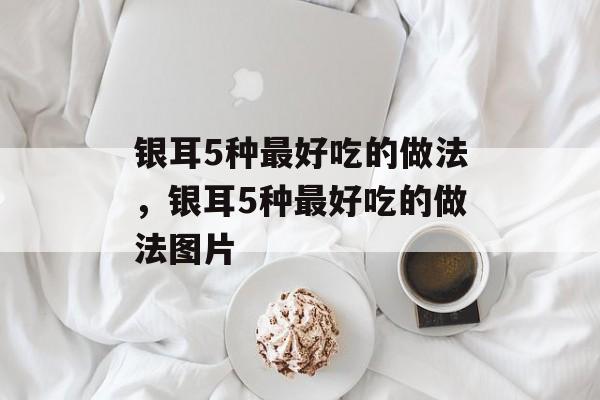 银耳5种最好吃的做法，银耳5种最好吃的做法图片-第1张图片-