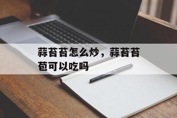 蒜苔苔怎么炒，蒜苔苔苞可以吃吗-第1张图片-