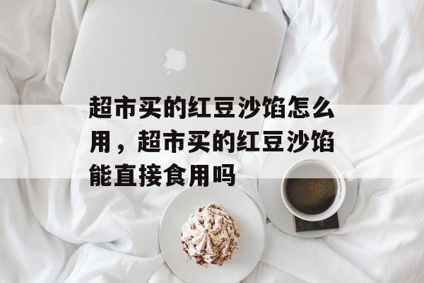超市买的红豆沙馅怎么用，超市买的红豆沙馅能直接食用吗-第1张图片-