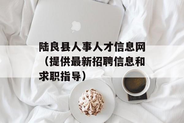 陆良县人事人才信息网（提供最新招聘信息和求职指导）-第1张图片-
