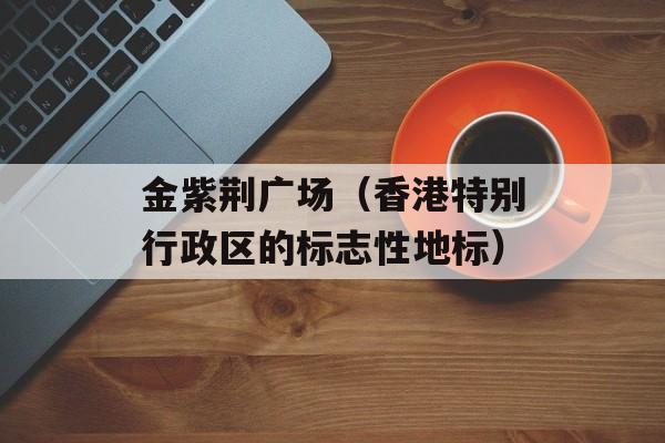 金紫荆广场（香港特别行政区的标志性地标）-第1张图片-