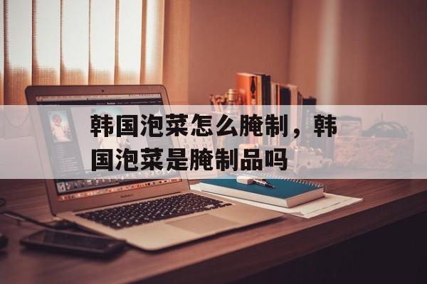 韩国泡菜怎么腌制，韩国泡菜是腌制品吗-第1张图片-