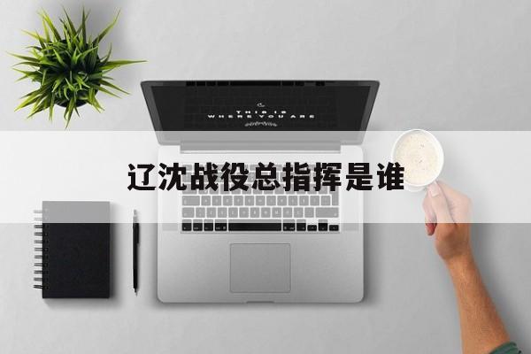 辽沈战役总指挥是谁-第1张图片-