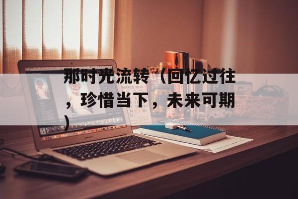 那时光流转（回忆过往，珍惜当下，未来可期）-第1张图片-