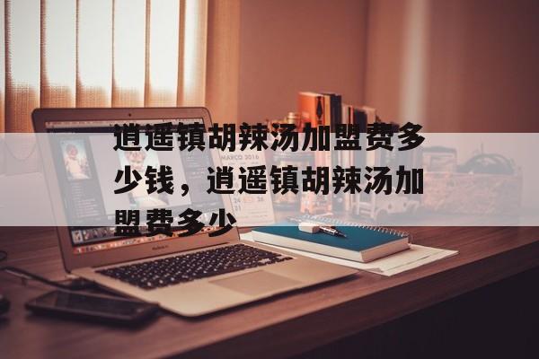 逍遥镇胡辣汤加盟费多少钱，逍遥镇胡辣汤加盟费多少-第1张图片-