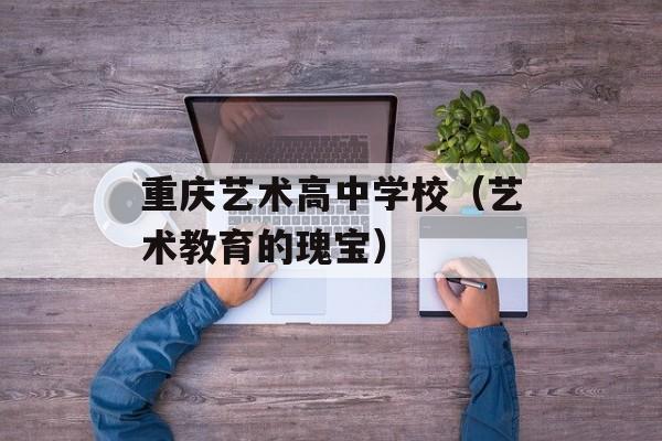 重庆艺术高中学校（艺术教育的瑰宝）-第1张图片-