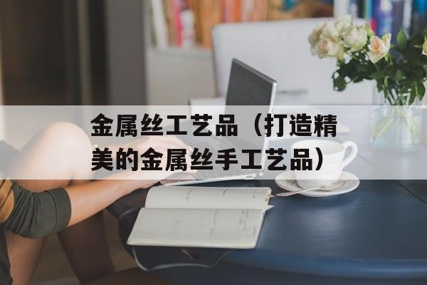 金属丝工艺品（打造精美的金属丝手工艺品）-第1张图片-