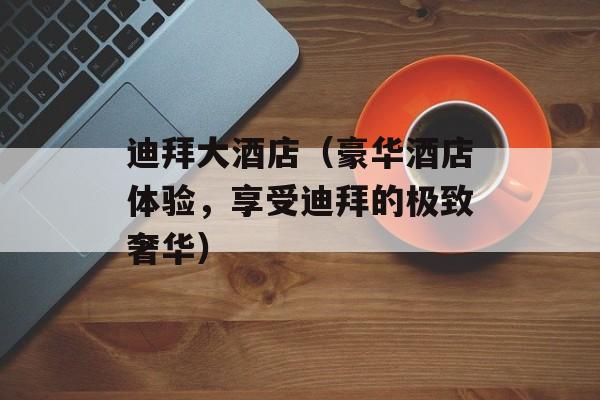 迪拜大酒店（豪华酒店体验，享受迪拜的极致奢华）-第1张图片-