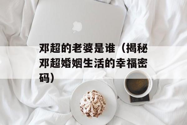 邓超的老婆是谁（揭秘邓超婚姻生活的幸福密码）-第1张图片-