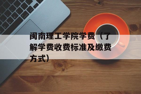 闽南理工学院学费（了解学费收费标准及缴费方式）-第1张图片-