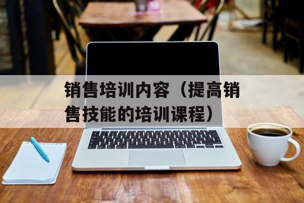 销售培训内容（提高销售技能的培训课程）-第1张图片-