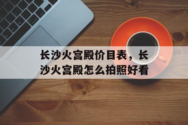 长沙火宫殿价目表，长沙火宫殿怎么拍照好看-第1张图片-
