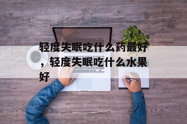 轻度失眠吃什么药最好，轻度失眠吃什么水果好-第1张图片-