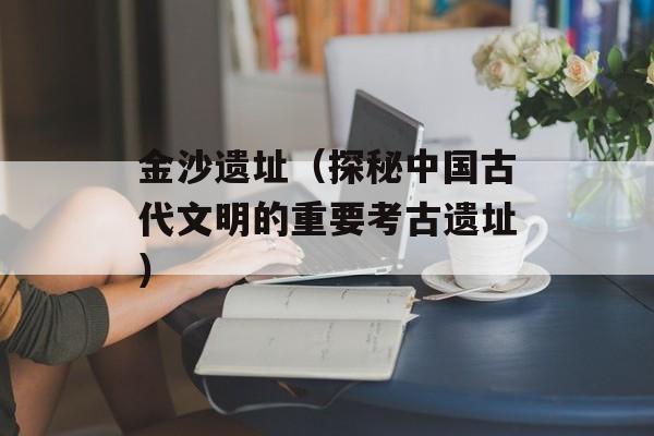 金沙遗址（探秘中国古代文明的重要考古遗址）-第1张图片-