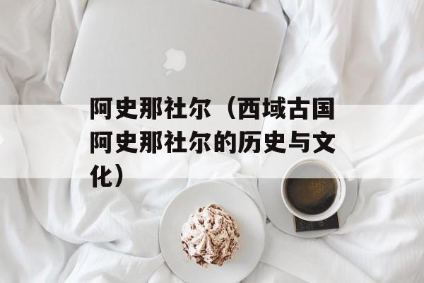 阿史那社尔（西域古国阿史那社尔的历史与文化）-第1张图片-