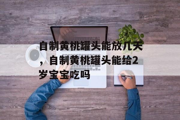 自制黄桃罐头能放几天，自制黄桃罐头能给2岁宝宝吃吗-第1张图片-