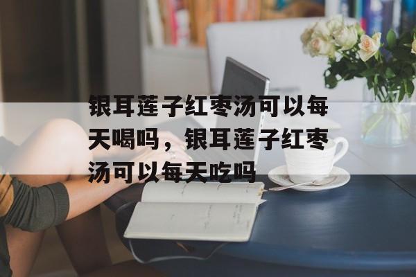 银耳莲子红枣汤可以每天喝吗，银耳莲子红枣汤可以每天吃吗-第1张图片-