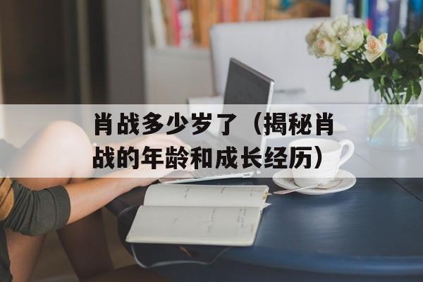 肖战多少岁了（揭秘肖战的年龄和成长经历）-第1张图片-