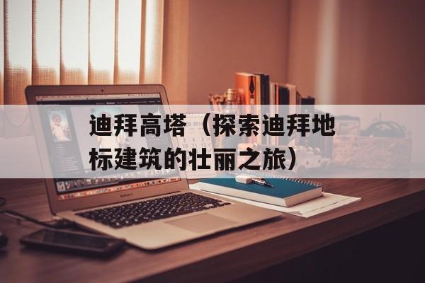 迪拜高塔（探索迪拜地标建筑的壮丽之旅）-第1张图片-
